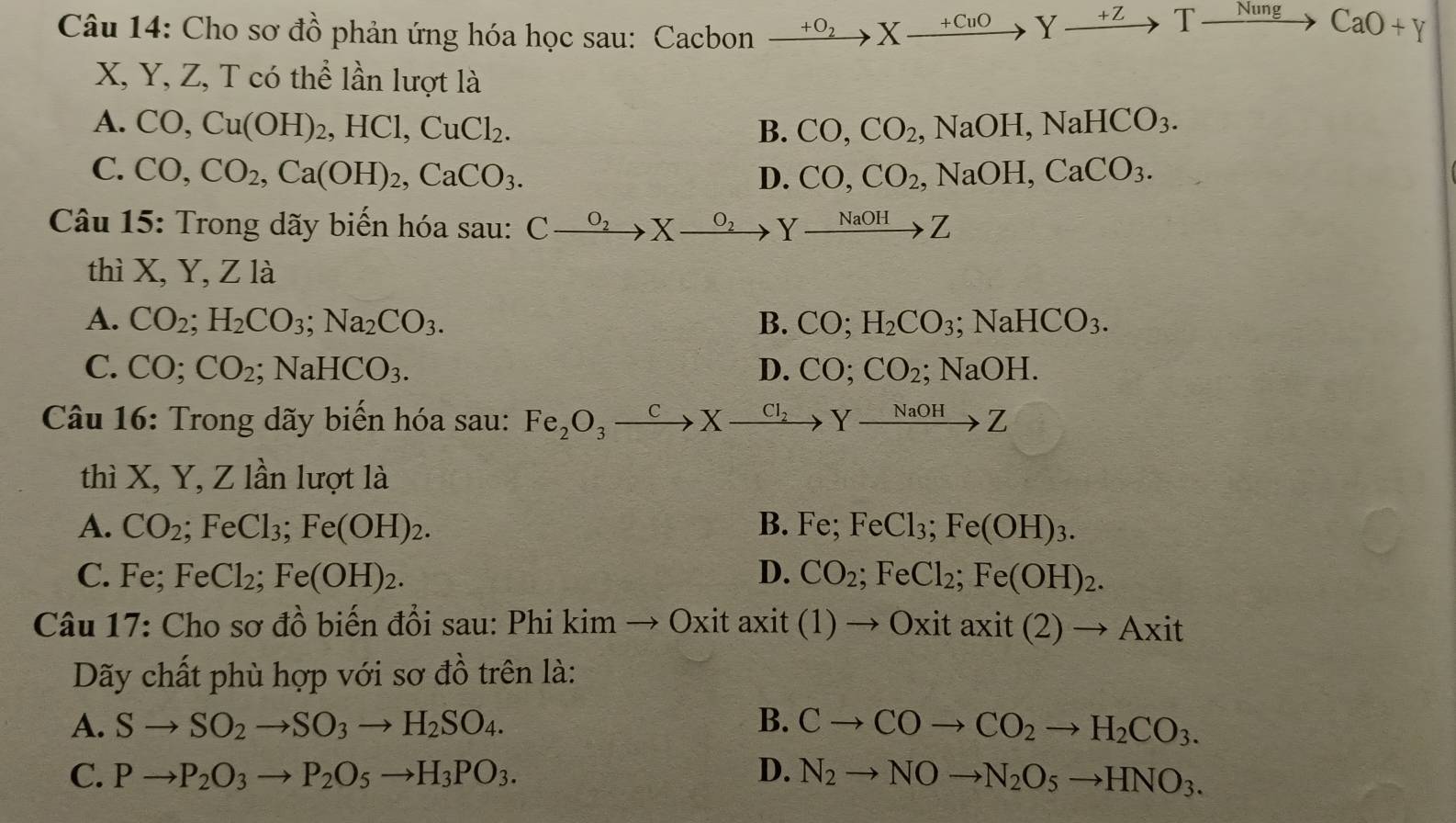 Cho sơ đồ phản ứng hóa học sau: Cacbon xrightarrow +O_2Xxrightarrow +CuOYxrightarrow +ZTxrightarrow NungCaO+Y
X, Y, Z, T có thể lần lượt là
A. CO,Cu(OH)_2,HCl,CuCl_2. CO,CO_2,NaOH,NaHCO_3.
B.
C. CO,CO_2,Ca(OH)_2,CaCO_3. D. CO,CO_2,NaOH,CaCO_3.
Câu 15: Trong dãy biến hóa sau: C_ O_2 to X^(0_2) Yxrightarrow NaOHZ
thì X ,Y,Zla
A. CO_2;H_2CO_3;Na_2CO_3. B. CO;H_2CO_3;NaHCO_3.
C. CO;CO_2;NaHCO_3. D. CO;CO_2;NaOH.
Câu 16: Trong dãy biến hóa sau: Fe_2O_3xrightarrow CX _  xrightarrow Cl_2Yxrightarrow NaOHZ
thì X, Y, Z lần lượt là
A. CO_2 ;FeCl_3;Fe(OH)_2. B. Fe;FeCl_3;Fe(OH)_3.
C. Fe;FeCl_2;Fe(OH)_2. D. CO_2;FeCl_2;Fe(OH)_2.
Câu 17: Cho sơ đồ biến đổi sau: Phi kimto Oxit axit (1)to Oxitaxit(2)to Axit
Dãy chất phù hợp với sơ đồ trên là:
A. Sto SO_2to SO_3to H_2SO_4. B. Cto COto CO_2to H_2CO_3.
C. Pto P_2O_3to P_2O_5to H_3PO_3. D. N_2to NOto N_2O_5to HNO_3.