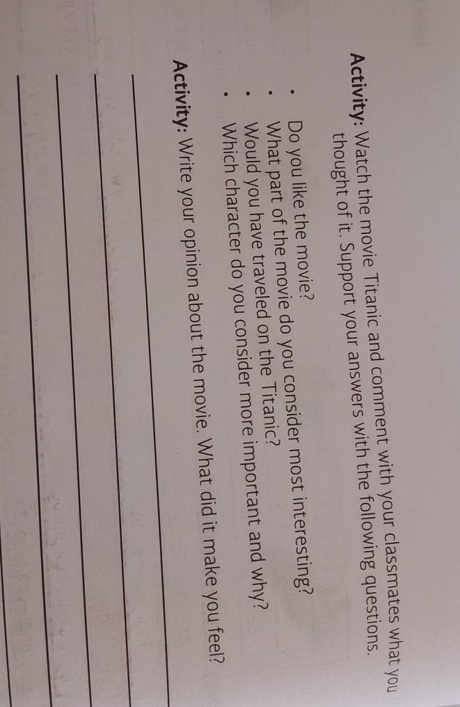 Activity: Watch the movie Titanic and comment with your classmates what you 
thought of it. Support your answers with the following questions. 
Do you like the movie? 
What part of the movie do you consider most interesting? 
Would you have traveled on the Titanic? 
Which character do you consider more important and why? 
_ 
Activity: Write your opinion about the movie. What did it make you feel? 
_ 
_ 
_ 
_
