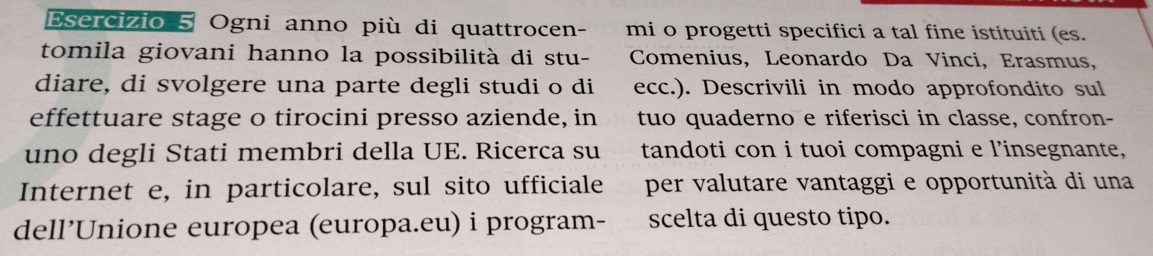 Ogni anno più di quattrocen- mi o progetti specifici a tal fine istituiti (es. 
tomila giovani hanno la possibilità di stu- Comenius, Leonardo Da Vinci, Erasmus, 
diare, di svolgere una parte degli studi o di ecc.). Descrivili in modo approfondito sul 
effettuare stage o tirocini presso aziende, in tuo quaderno e riferisci in classe, confron- 
uno degli Stati membri della UE. Ricerca su tandoti con i tuoi compagni e l’insegnante, 
Internet e, in particolare, sul sito ufficiale per valutare vantaggi e opportunità di una 
dell’Unione europea (europa.eu) i program- scelta di questo tipo.