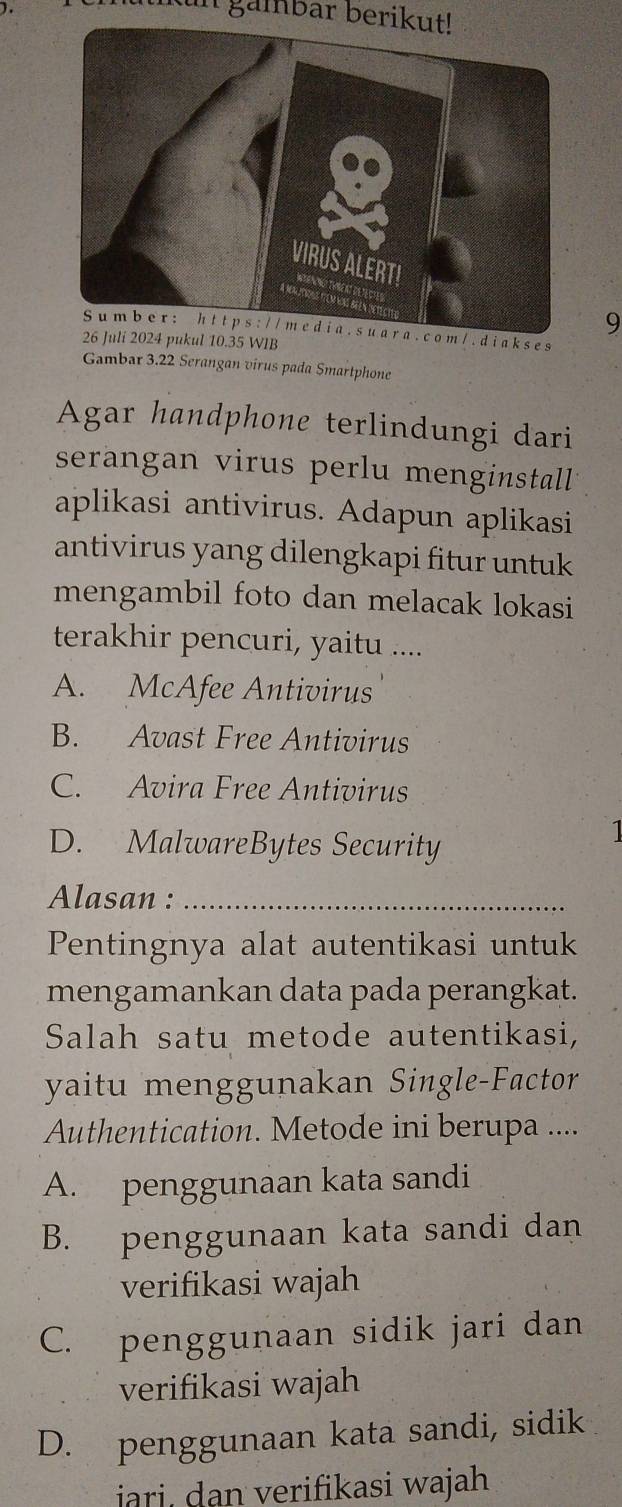 in gambar berikut!
9
Su m b e r : h t t p s : / / m e di a . s u a r a . c o m /. d i a k s es
26 Juli 2024 pukul 10.35 WIB
Gambar 3.22 Serangan virus pada Smartphone
Agar handphone terlindungi dari
serangan virus perlu menginstall 
aplikasi antivirus. Adapun aplikasi
antivirus yang dilengkapi fitur untuk
mengambil foto dan melacak lokasi
terakhir pencuri, yaitu ....
A. McAfee Antivirus
B. Avast Free Antivirus
C. Avira Free Antivirus
D. MalwareBytes Security
1
Alasan :_
Pentingnya alat autentikasi untuk
mengamankan data pada perangkat.
Salah satu metode autentikasi,
yaitu menggunakan Single-Factor
Authentication. Metode ini berupa ....
A. penggunaan kata sandi
B. penggunaan kata sandi dan
verifikasi wajah
C. penggunaan sidik jari dan
verifikasi wajah
D. penggunaan kata sandi, sidik
ari, dan verifikasi wajah