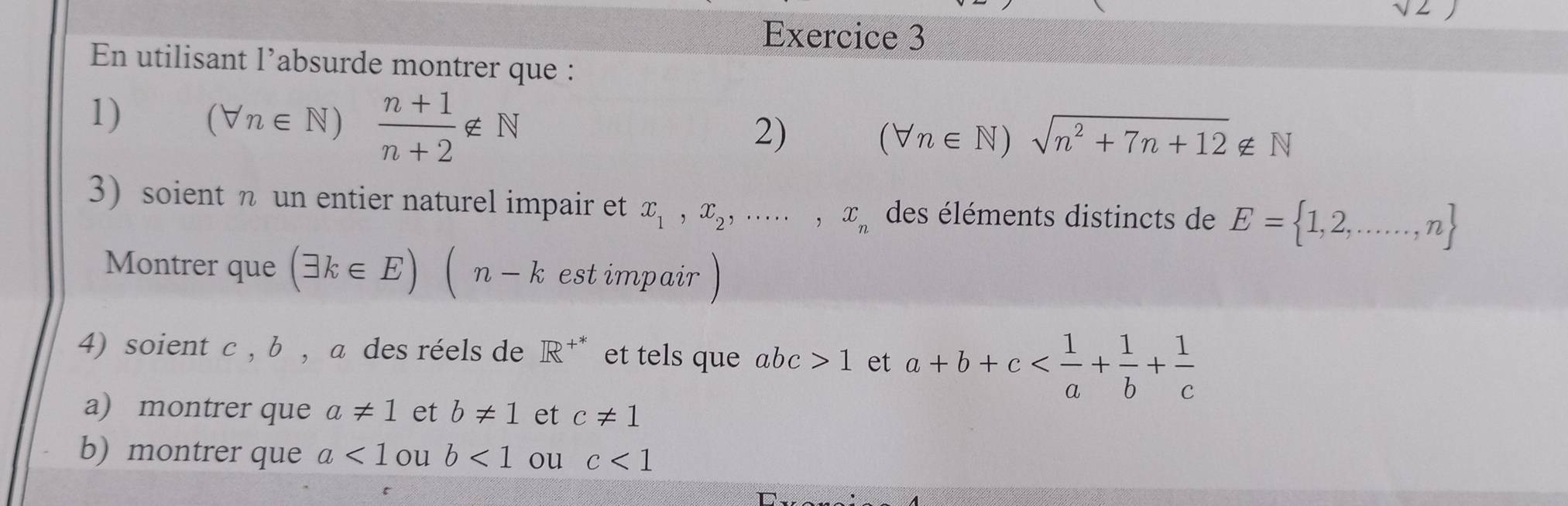 En utilisant l’absurde montrer que : 
1) (forall n∈ N)  (n+1)/n+2 ∉ N
2) (forall n∈ N)sqrt(n^2+7n+12)∉ N
3) soient n un entier naturel impair et x_1, x_2,...,x_n des éléments distincts de E= 1,2,...,n
Montrer que (exists k∈ E)(n-k est impair 
4) soient c , b , a des réels de R^(+*) et tels que abc>1 et a+b+c
a) montrer que a!= 1 et b!= 1 et c!= 1
b) montrer que a<1</tex> ou b<1</tex> ou c<1</tex>