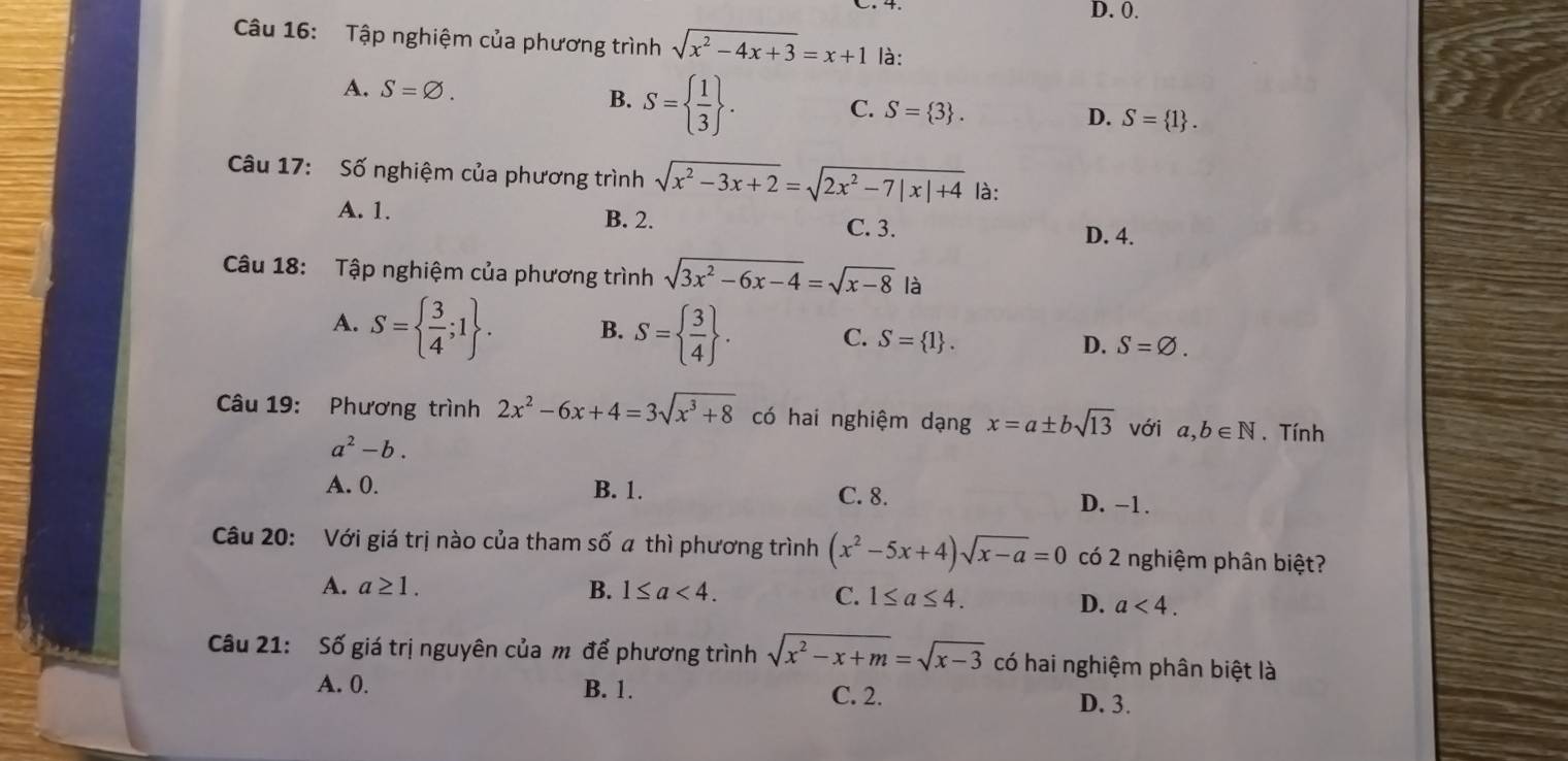 D. 0.
Câu 16: Tập nghiệm của phương trình sqrt(x^2-4x+3)=x+1 là:
A. S=varnothing.
B. S=  1/3 .
C. S= 3.
D. S= 1. 
Câu 17: Số nghiệm của phương trình sqrt(x^2-3x+2)=sqrt(2x^2-7|x|+4) là:
A. 1. B. 2. C. 3. D. 4.
Câu 18: Tập nghiệm của phương trình sqrt(3x^2-6x-4)=sqrt(x-8) là
A. S=  3/4 ;1. B. S=  3/4 . C. S= 1. D. S=varnothing. 
Câu 19: Phương trình 2x^2-6x+4=3sqrt(x^3+8) có hai nghiệm dạng x=a± bsqrt(13) với a,b∈ N. Tính
a^2-b.
A. 0. B. 1. C. 8. D. -1.
Câu 20: Với giá trị nào của tham số a thì phương trình (x^2-5x+4)sqrt(x-a)=0 có 2 nghiệm phân biệt?
A. a≥ 1. B. 1≤ a<4</tex>. C. 1≤ a≤ 4. D. a<4</tex>. 
Câu 21: Số giá trị nguyên của m để phương trình sqrt(x^2-x+m)=sqrt(x-3) có hai nghiệm phân biệt là
A. 0. B. 1. C. 2. D. 3.