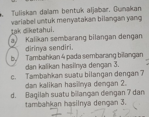 Tuliskan dalam bentuk aljabar. Gunakan
variabel untuk menyatakan bilangan yang
tak diketahui.
a Kalikan sembarang bilangan dengan
dirinya sendiri.
b. Tambahkan 4 pada sembarang bilangan
dan kalikan hasilnya dengan 3.
c. Tambahkan suatu bilangan dengan 7
dan kalikan hasilnya dengan 2.
d. Bagilah suatu bilangan dengan 7 dan
tambahkan hasilnya dengan 3.