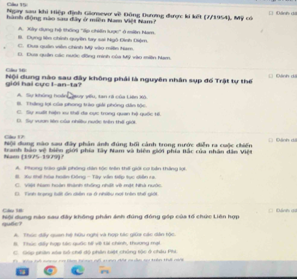 Dánh dã
Ngay sau khi Hiệp định Giơnevơ về Đông Dương được kí kết (7/1954), Mỹ có
hành động nào sau đây ở miền Nam Việt Nam?
A. Xây dựng hệ thống 'ấp chiến lược' ở miền Nam.
8. Dựng lên chính quyền tay sai Ngô Đình Diệm.
C. Đua quân viên chính Mỹ vào míền Nam.
D. Dưa quân các nước đồng minh của Mỹ vào miền Nam.
Cầu 16:
Nội dung nào sau đây không phải là nguyên nhân sụp đố Trật tự thế Dánh dã
giới hai cực I-an-ta?
A. Sự khủng hoán qauy yếu, tan rã của Liên Xô.
B. Thắng lợi của phong trào giải phóng dân tộc.
C. Sự xuất hiện xu thế đa cực trong quan hộ quốc tế.
D. Sự vươn lên của nhiều nước trên thế giới.
Cầu 17:
Nội dung nào sau đãy phản ánh đúng bối cảnh trong nước diễn ra cuộc chiến Dánh dá
tranh báo vệ biên giới phía Tây Nam và biên giới phía Bắc của nhân dân Việt
Nam (1975-1979)?
A. Phong trào giải phóng dân tộc trên thế giới cơ bản thắng lợi.
#. Xự thể hòa hoàn Đông - Tây vận tiếp tục diễn ra.
C. Việt Nam hoàn thành thống nhất về một Nhà nước
D. Tình trạng bất ổn diễn ra ở nhiều nơi trên thế giới.
Cáo 18 Dánh dã
Nội dung nào sau đây không phán ánh đúng đóng góp của tố chức Liên hợp
quốc?
A. Thúc đấy quan hệ hữu nghị và hợp tác giữa các dân tộc.
8. Thúc đấy hợp tác quốc tế về tài chính, thương mại.
C. Góp phần xáa bó chế độ phân biệt chủng tộc ở châu Phi:
6  Tha bộ sanw ca làm bóng nổ xng đột nuân sự trên thế niới