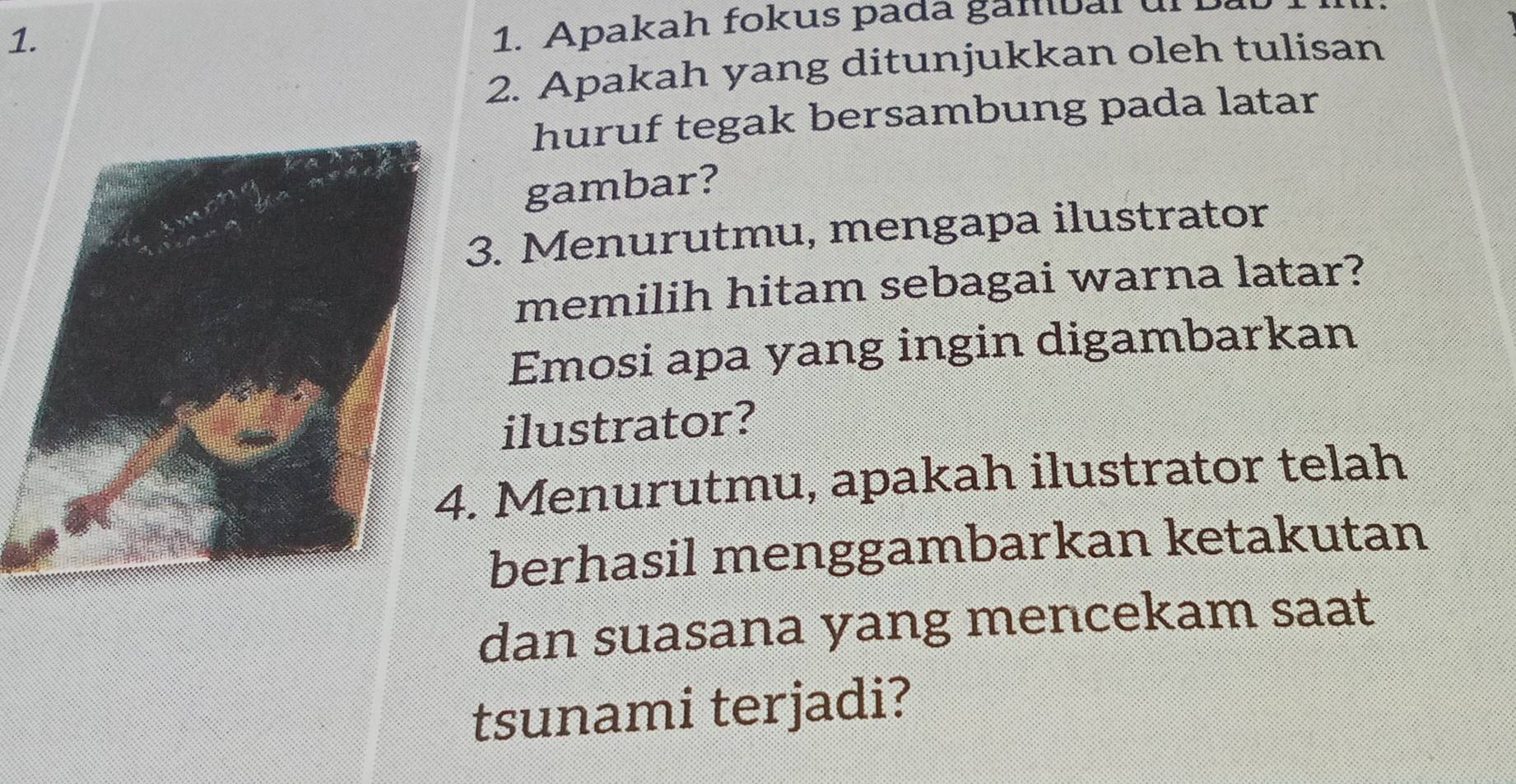 Apakah fokus padá gambal ulI 
2. Apakah yang ditunjukkan oleh tulisan 
huruf tegak bersambung pada latar 
gambar? 
3. Menurutmu, mengapa ilustrator 
memilih hitam sebagai warna latar? 
Emosi apa yang ingin digambarkan 
ilustrator? 
. Menurutmu, apakah ilustrator telah 
berhasil menggambarkan ketakutan 
dan suasana yang mencekam saat 
tsunami terjadi?