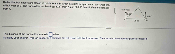 Radio direction finders are placed at points A and B, which are 3.25 mi apart on an east-west line,
with A west of B. The transmitter has bearings 32.8° from A and 303.8° from B. Find the distance
from A. 
The distance of the transmitter from A is □ miles.
(Simplify your answer. Type an integer or a decimal. Do not round until the final answer. Then round to three decimal places as needed.)