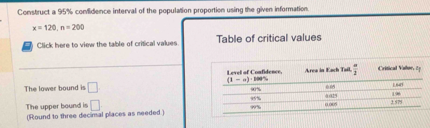 Construct a 95% confidence interval of the population proportion using the given information.
x=120,n=200
= Click here to view the table of critical values. Table of critical values
The lower bound is □ .
The upper bound is □ .
(Round to three decimal places as needed.)