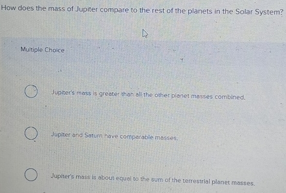 How does the mass of Jupiter compare to the rest of the planets in the Solar System?
Multiple Choice
Jupiter's mass is greater than all the other planet masses combined.
Jupiter and Saturn have comparable masses.
Jupiter's mass is about equal to the sum of the terrestrial planet masses.