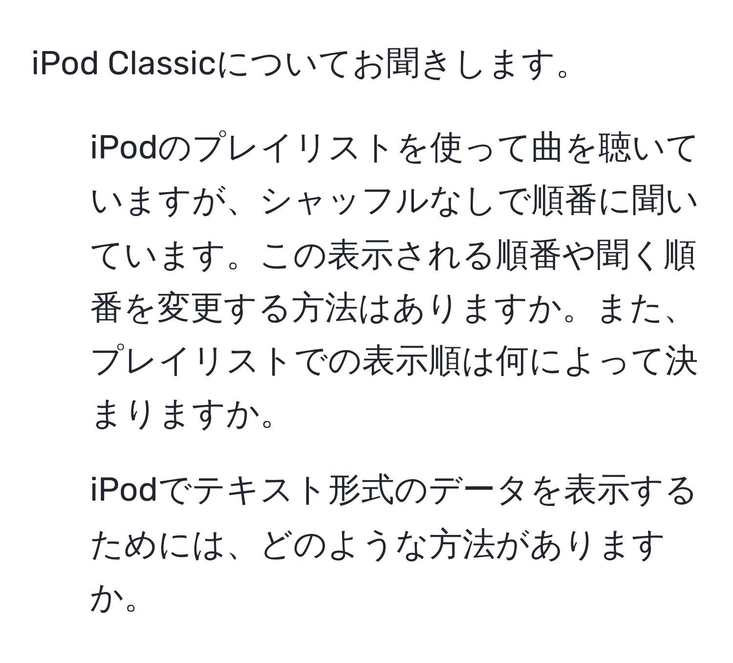 iPod Classicについてお聞きします。  
1) iPodのプレイリストを使って曲を聴いていますが、シャッフルなしで順番に聞いています。この表示される順番や聞く順番を変更する方法はありますか。また、プレイリストでの表示順は何によって決まりますか。  
2) iPodでテキスト形式のデータを表示するためには、どのような方法がありますか。