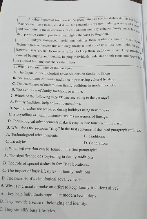 Another important tradition is the preparation of special dishes during holidays
Recipes that have been passed down for generations are used, adding a sense of history
and continuity to the celebrations. Such traditions not only enhance family bonds but al
help preserve cultural practices that might otherwise be forgotten.
In today's fast-paced world, maintaining these traditions can be challenging
Technological advancements and busy lifestyles make it easy to lose touch with the past
However, it is crucial to make an effort to keep these traditions alive. They provide 
sense of belonging and identity, helping individuals understand their roots and appreciate
the cultural heritage that shapes their lives.
1. What is the main idea of the passage?
A. The impact of technological advancements on family traditions.
B. The importance of family traditions in preserving cultural heritage.
C. The challenges of maintaining family traditions in modern socicty.
D. The evolution of family traditions over time.
2. Which of the following is NOT true according to the passage?
A. Family traditions help connect generations.
B. Special dishes are prepared during holidays using new recipes.
C. Storytelling of family histories ensures awareness of lineage.
D. Technological advancements make it easy to lose touch with the past
3. What does the pronoun “they” in the first sentence of the third paragraph refer to?
A. Technological advancements B. Traditions
C. Lifestyles D. Generations
4. What information can be found in the first paragraph?
A. The significance of storytelling in family traditions.
B. The role of special dishes in family celebrations.
C. The impact of busy lifestyles on family traditions.
D. The benefits of technological advancements.
5. Why is it crucial to make an effort to keep family traditions alive?
A. They help individuals appreciate modern technology.
B. They provide a sense of belonging and identity.
C. They simplify busy lifestyles.