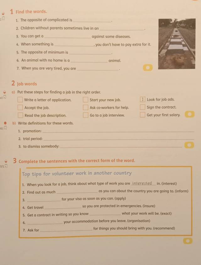 Find the words. 
1. The opposite of complicated is_ 
. 
2. Children without parents sometimes live in an _. 
3. You can get a_ against some diseases. 
4. When something is _, you don't have to pay extra for it. 
5. The opposite of minimum is_ 
. 
6. An animal with no home is a _animal. 
7. When you are very tired, you are _. 
2 Job words 
) Put these steps for finding a job in the right order. 
Write a letter of application. Start your new job. I Look for job ads. 
Accept the job. Ask co-workers for help. Sign the contract. 
Read the job description. Go to a job interview. Get your first salary. 
b) Write definitions for these words. 
(b) 
1. promotion:_ 
2. trial period:_ 
3. to dismiss somebody: _. 
3 Complete the sentences with the correct form of the word. 
Top tips for volunteer work in another country 
1. When you look for a job, think about what type of work you are _interested _in. (interest) 
2. Find out as much _as you can about the country you are going to. (inform) 
3. _for your visa as soon as you can. (apply) 
4. Get travel _so you are protected in emergencies. (insure) 
5. Get a contract in writing so you know _what your work will be. (exact) 
6. _your accommodation before you leave. (organisation) 
7. Ask for_ for things you should bring with you. (recommend)