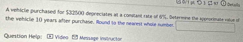 ビ 0/1 pt > 3% 97 ① Details 
A vehicle purchased for $32500 depreciates at a constant rate of 6%. Determine the approximate value of 
the vehicle 10 years after purchase. Round to the nearest whole number. 10x+7y+6) f(x)=1 ^ 
Question Help: Video Message instructor