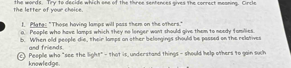 the words. Try to decide which one of the three sentences gives the correct meaning. Circle
the letter of your choice.
1. Plato: "Those having lamps will pass them on the others."
a. People who have lamps which they no longer want should give them to needy families.
b. When old people die, their lamps an other belongings should be passed on the relatives
and friends.
c.) People who "see the light" - that is, understand things - should help others to gain such
knowledge.