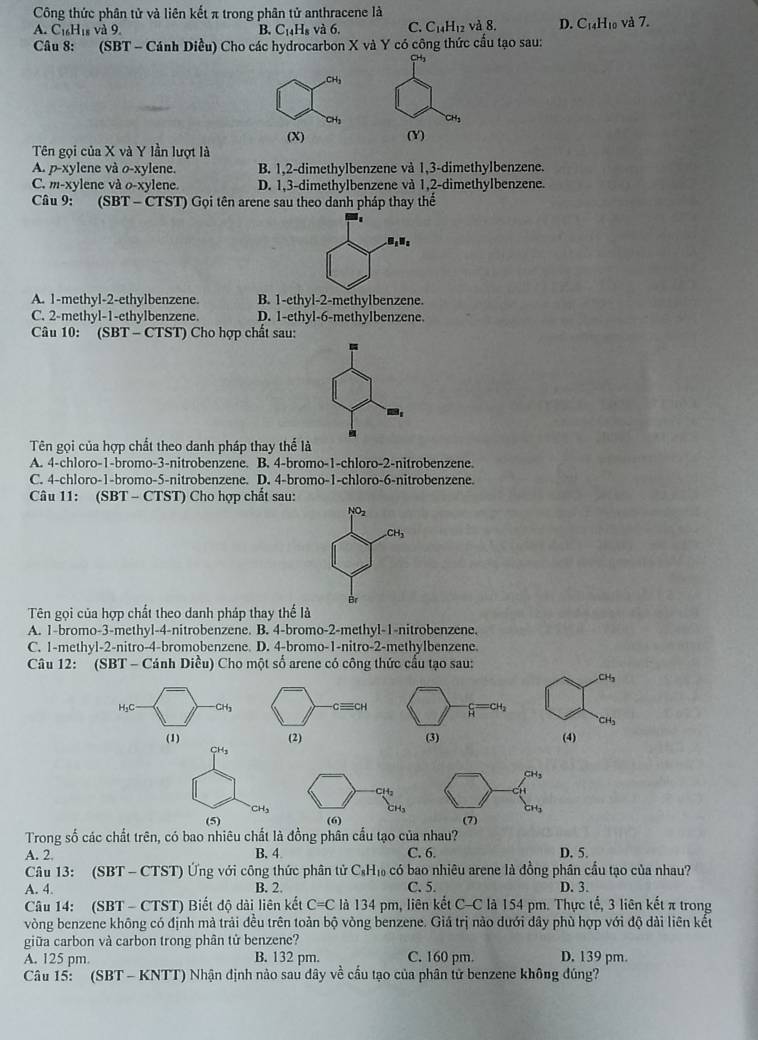 Công thức phân tử và liên kết π trong phân tử anthracene là
A. C_16H_18 và 9 B. C_14H_8 và 6. C. C_14H_12 và 8. D. C_14H_10 và 7.
Câu 8: (SBT-Can nh Diều) Cho các hydrocarbon X và Y có công thức cấu tạo sau:
CH₃
(Y)
Tên gọi của X và Y lần lượt là
A. p-xylene và o-xylene. B. 1,2-dimethylbenzene và 1,3-dimethylbenzene.
C. m-xylene và o-xylene D. 1,3-dimethylbenzene và 1,2-dimethylbenzene.
Câu 9: (SB T-CTST) 0  Gọi tên arene sau theo danh pháp thay thể
u_1u_2
A. 1-methyl-2-ethylbenzene. B. 1-ethyl-2-methylbenzene.
C. 2-methyl-1-ethylbenzene. D. 1-ethyl-6-methylbenzene.
Câu 10: (SBT - CT s1 Cho hợp chất sau:
Tên gọi của hợp chất theo danh pháp thay thể là
A. 4-chloro-1-bromo-3-nitrobenzene. B. 4-bromo-1-chloro-2-nitrobenzene.
C. 4-chloro-1-bromo-5-nitrobenzene. D. 4-bromo-1-chloro-6-nitrobenzene.
Câu 11: (SBT - CTST) Cho hợp chất sau:
NO_2
CH_3
Br
Tên gọi của hợp chất theo danh pháp thay thế là
A. 1-bromo-3-methyl-4-nitrobenzene. B. 4-bromo-2-methyl-1-nitrobenzene.
C. 1-methyl-2-nitro-4-bromobenzene. D. 4-bromo-1-nitro-2-methylbenzene
Câu 12:  (SBT - Cánh Diều) Cho một số arene có công thức cầu tạo sau:
CH_3
H₃C CH3 cequiv CH H
CH_3
(1) (2) (3) (4)
CH_3
H2
CH_3
(5) (6) (7)
Trong số các chất trên, có bao nhiêu chất là đồng phân cầu tạo của nhau?
A. 2. B. 4 C. 6 D. 5.
Câu 13: (SBT - CTST) Ứng với công thức phân tử C_8H_10 có bao nhiêu arene là đồng phân cầu tạo của nhau?
A. 4. B. 2. C. 5. D. 3.
Câu 14: (SBT - CTST) Biết độ dài liên kết C=C là 134 pm, liên kết C-C là 154 pm. Thực tế, 3 liên kết π trong
vòng benzene không có định mà trải đều trên toàn bộ vòng benzene. Giả trị nào đưới dây phù hợp với độ dài liên kết
giữa carbon và carbon trong phân tử benzene?
A. 125 pm. B. 132 pm. C. 160 pm. D. 139 pm.
Câu 15: (SBT - KNTT) Nhận định nào sau dây về cầu tạo của phân tử benzene không đúng?