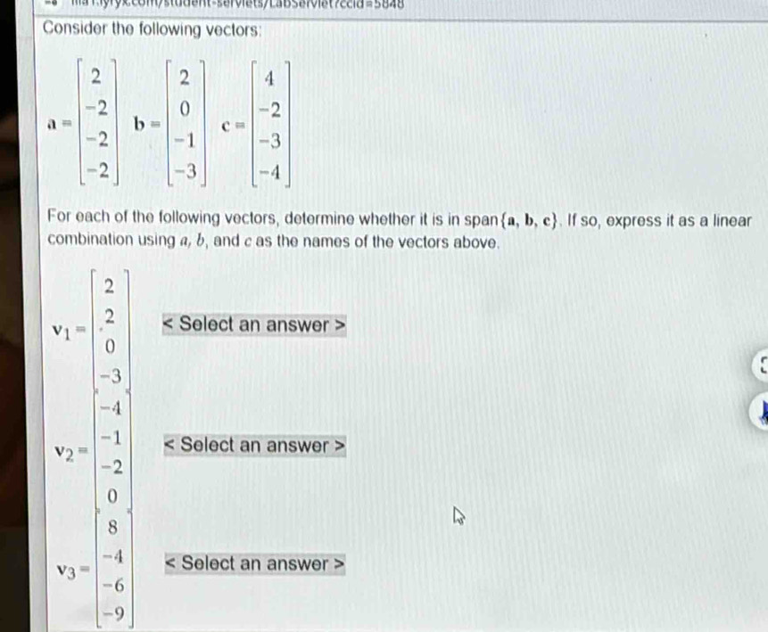 ccia =5848
Consider the following vectors:
For each of the following vectors, determine whether it is in span  a,b,c. If so, express it as a linear
combination using a, b, and c as the names of the vectors above.
Select an answer >
beginarrayr 5=beginbmatrix 5 7 7 b= wenclosecircle9 b=□ endarray Select an answer >
Select an answer >