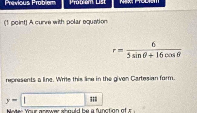 Previous Problem Problem List Next Probiem 
(1 point) A curve with polar equation
r= 6/5sin θ +16cos θ  
represents a line. Write this line in the given Cartesian form.
y=□
□  
Note: Your answer should be a function of x.