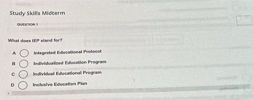 Study Skills Midterm
QUESTION 1
What does IEP stand for?
A Integrated Educational Protocol
B Individualized Education Program
C Individual Educational Program
D Inclusive Education Plan
4