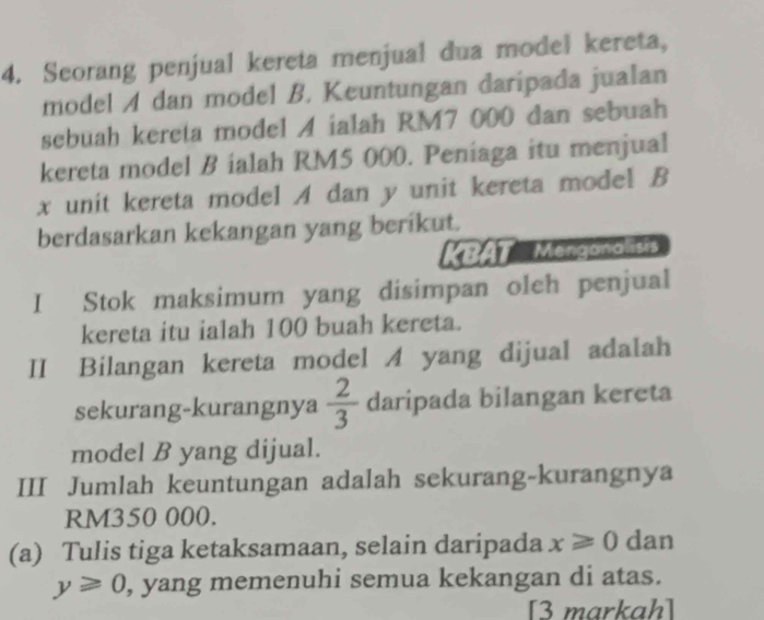 Seorang penjual kereta menjual dua model kereta, 
model A dan model B. Keuntungan daripada jualan 
sebuah kereta model A ialah RM7 000 dan sebuah 
kereta model B ialah RM5 000. Peniaga itu menjual
x unit kereta model A dan y unit kereta model B 
berdasarkan kekangan yang berikut. 
KBAT Mengananers 
I Stok maksimum yang disimpan oleh penjual 
kereta itu ialah 100 buah kereta. 
II Bilangan kereta model A yang dijual adalah 
sekurang-kurangnya  2/3  daripada bilangan kereta 
model B yang dijual. 
III Jumlah keuntungan adalah sekurang-kurangnya
RM350 000. 
(a) Tulis tiga ketaksamaan, selain daripada x≥slant 0 dan
y≥slant 0 , yang memenuhi semua kekangan di atas. 
[3 markah]