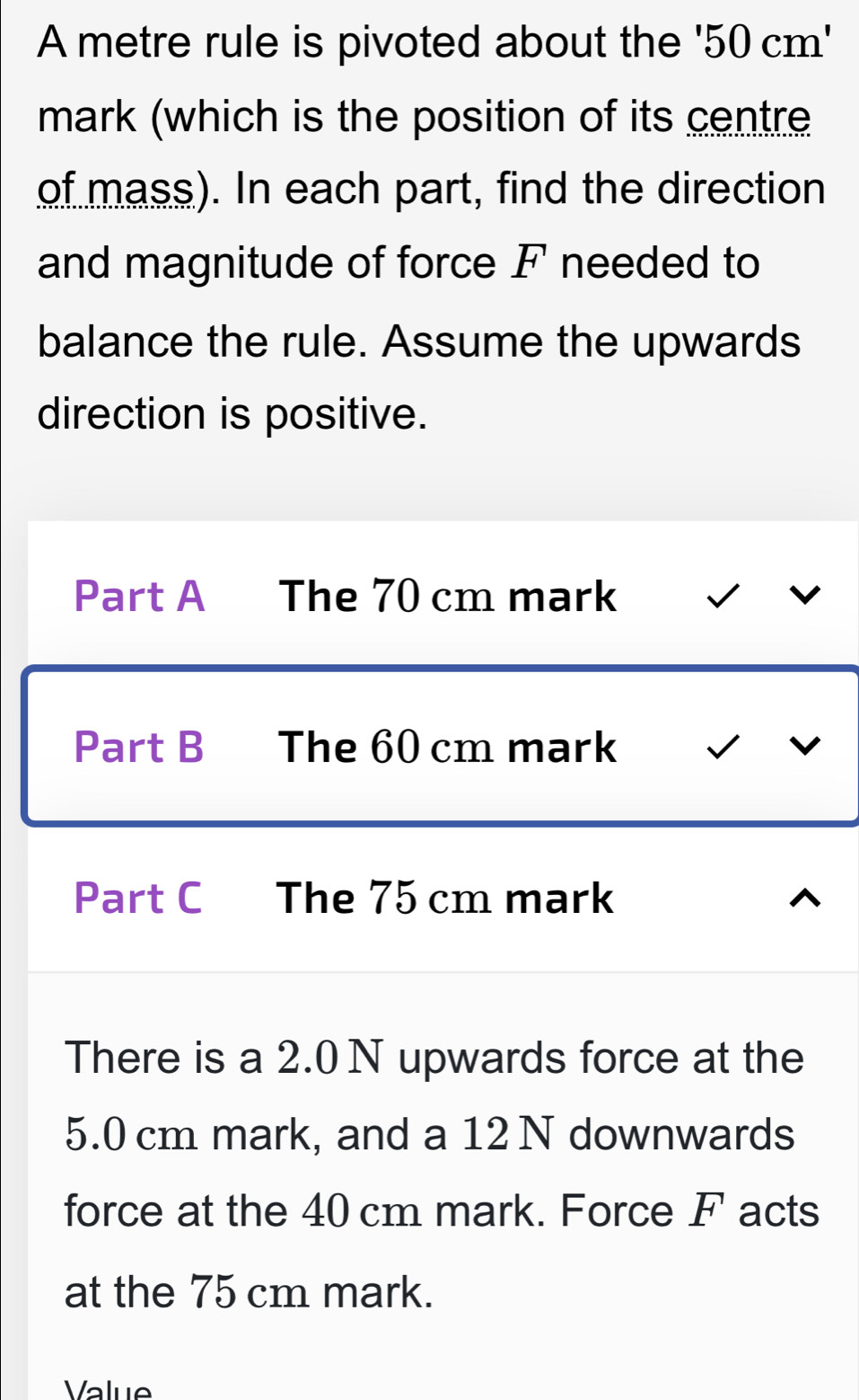 A metre rule is pivoted about the '50cm'
mark (which is the position of its centre 
of mass). In each part, find the direction 
and magnitude of force F needed to 
balance the rule. Assume the upwards 
direction is positive. 
Part A The 70 cm mark 
Part B The 60 cm mark 
Part C The 75 cm mark 
There is a 2.0 N upwards force at the
5.0 cm mark, and a 12 N downwards 
force at the 40 cm mark. Force F acts 
at the 75 cm mark. 
Value