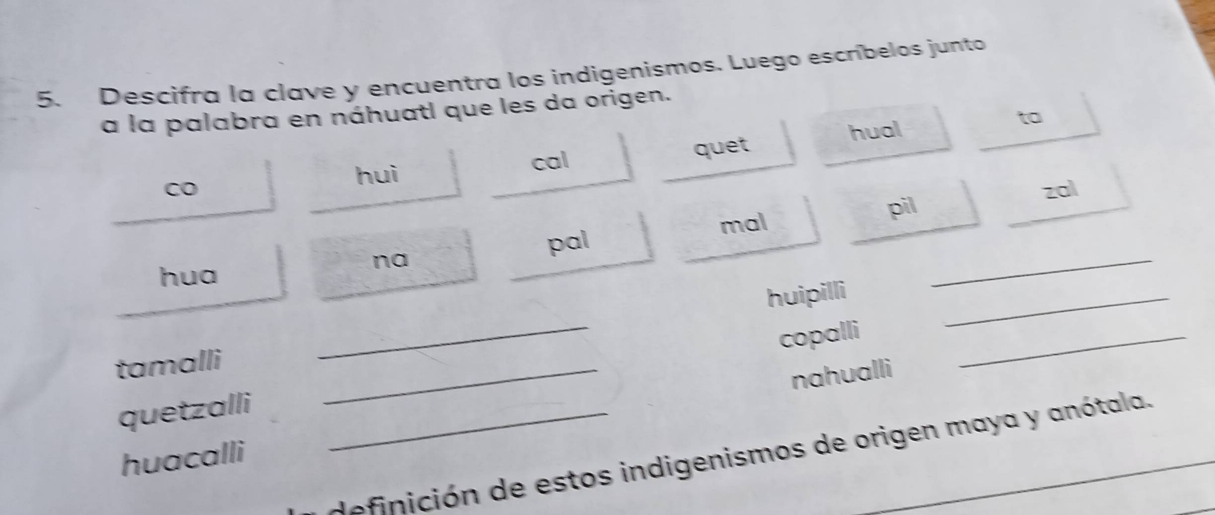 Descifra la clave y encuentra los indigenismos. Luego escríbelos junto
a la palabra en náhuatl que les da origen.
hual
to
huì
cal quet
CO 20l
mal pil
pal
hua
na
_
_
huipilli
copalli
_
tamalli_
nahualli
_
quetzalli_
nc ó n de estos indigenismos de origen maya y anótala._
huacalli