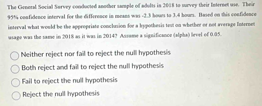 The General Social Survey conducted another sample of adults in 2018 to survey their Internet use. Their
95% confidence interval for the difference in means was -2.3 hours to 3.4 hours. Based on this confidence
interval what would be the appropriate conclusion for a hypothesis test on whether or not average Internet
usage was the same in 2018 as it was in 2014? Assume a significance (alpha) level of 0.05.
Neither reject nor fail to reject the null hypothesis
Both reject and fail to reject the null hypothesis
Fail to reject the null hypothesis
Reject the null hypothesis
