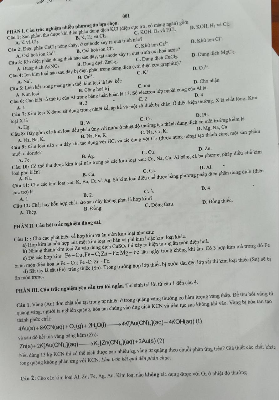 no°O
001
PHẢN I. Câu trắc nghiệm nhiều phương án lựa chọn.
và HCl. D. KOH,H_2
Câu 1: Sản phẩm thu được khi điện phân dung dịch KCl (điện cực trợ, có màng ngăn) gồm và Cl_2.
A. K và Cl₂. B. K, H₂ vaCl_2. C. KOH,O_2
Câu 2: Điện phân CaCl₂ nóng chảy, ở cathode xảy ra quá trình nào? C. Khử ion Ca^(2+).
D. Khử ion CF
A. Oxi hoá ion Ca^(2+), B. Oxi hoá ion Clˉ.
Câu 3: Khi điện phân dung dịch nào sau đây, tại anode xảy ra quá trình oxi hoá nước?
A. Dung dịch AgNO_3. B. Dung dịch ZnCl_2. C. Dung dịch CuCl_2. D. Dung dịch
MgCl_2.
Câu 4: Ion kim loại nào sau đây bị điện phân trong dung dịch (với điện cực graphite)?
B. C. K⁺. D. Cu^(2+).
A. Na^+
Câu 5: Liên kết trong mạng tinh thể kim loại là liên kết: Ca^(2+).
A. Kim loại B. Cộng hoá trị C. ion D. Cho nhận
D. 4
Câu 6: Cho biết số thứ tự của Al trong bảng tuần hoàn là 13. Số electron lớp ngoài cùng của Al là
C. 2
A. 1 B. 3
Câu 7: Kim loại X được sử dụng trong nhiệt kế, áp kế và một số thiết bị khác. Ở điều kiện thường, X là chất lỏng. Kim
loại X là C. Cr. D. Pb.
B. W.
Câu 8: Dãy gồm các kim loại đều phản ứng với nước ở nhiệt độ thường tạo thành dung dịch có môi trường kiểm là
A. Hg.
A. Na, Ba, K B. Na, Fe, K. C. Na,Cr,K. D. Mg, Na, Ca.
Câu 9: Kim loại nào sau đây khi tác dụng với HCl và tác dụng với Cl_2 :  (được nung nóng) tạo thành cùng một sản phẩm
C. D. Zn.
muối chloride? Cu.
B. Ag.
Câu 10: Có thể thu được kim loại nào trong số các kim loại sau: Cu,Na,Ca, , Al bằng cả ba phương pháp điều chế kim
A. Fe.
loại phổ biến? C. Ca.
A. Na B. Cu. D. Al.
Câu 11: Cho các kim loại sau: K, Ba, Cu và Ag. Số kim loại điều chế được bằng phương pháp điện phân dung dịch (điện
cực trơ) là C. 3. D. 4.
A. 1. B. 2.
Câu 12: Chất hay hỗn hợp chất nào sau đây không phải là hợp kim?
A. Thép. B. Đồng. C. Đồng thau. D. Đồng thiếc.
PHÀN II. Câu hỏi trắc nghiệm đúng sai.
Câu 1: : Cho các phát biểu về hợp kim và ăn mòn kim loại như sau:
a) Hợp kim là hỗn hợp của một kim loại cơ bản và phi kim hoặc kim loại khác.
b) Nhúng thanh kim loại Zn vào dung dịch CuSO4 thì xảy ra hiện tượng ăn mòn điện hoá.
c) Đề các hợp kim: Fe-Cu;Fe-C;Zn-Fe;Mg-Fe T lâu ngày trong không khí ẩm. Có 3 hợp kim mà trong đó Fe
bị ăn mòn điện hoá là Fe-Cu; F e-C;Zn-Fe.
d) Sắt tây là sắt (Fe) tráng thiếc (Sn). Trong trường hợp lớp thiếc bị xước sâu đến lớp sắt thì kim loại thiếc (Sn) sẽ bị
ăn mòn trước.
PHÀN III. Câu trắc nghiệm yêu cầu trả lời ngắn. Thí sinh trả lời từ câu 1 đến câu 4.
Câu 1. Vàng (Au) đơn chất tồn tại trong tự nhiên ở trong quặng vàng thường co hàm lượng vàng thấp. Đề thu hồi vàng từ
quặng vàng, người ta nghiền quặng, hòa tan chúng vào dng dịch KCN và liên tục sục không khí vào. Vàng bị hòa tan tạo
thành phức chất:
4Au(s)+8KCN(aq)+O_2(g)+2H_2O(l)to 4K[Au(CN)_2](aq)+4KOH(aq)(l)
và sau đó kết tủa vàng bằng l kem(Zn):
Zn(s)+2K[Au(CN)_2](aq)to K_2[Zn(CN)_4](aq)+2Au(s)(2)
Nếu dùng 13 kg KCN thì có thể tách được bao nhiêu kg vàng từ quặng theo chuỗi phản ứng trên? Giả thiết các chất khác
rong quặng không phản ứng với KCN. Làm tròn kết quả đến phần chục.
Câu 2: Cho các kim loại Al, Zn, Fe, Ag, Au. Kim loại nào không tác dụng được với O₂ ở nhiệt độ thường