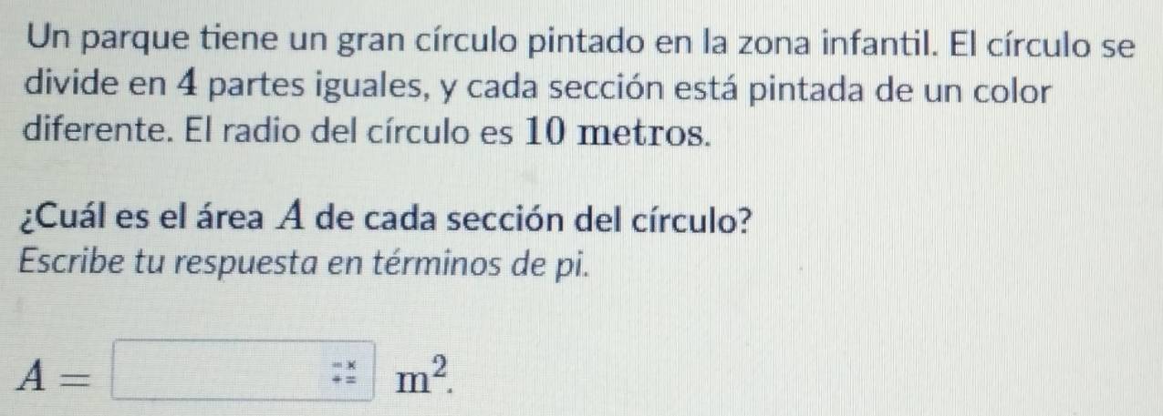 Un parque tiene un gran círculo pintado en la zona infantil. El círculo se 
divide en 4 partes iguales, y cada sección está pintada de un color 
diferente. El radio del círculo es 10 metros. 
¿Cuál es el área A de cada sección del círculo? 
Escribe tu respuesta en términos de pi.
A=□ m^2.