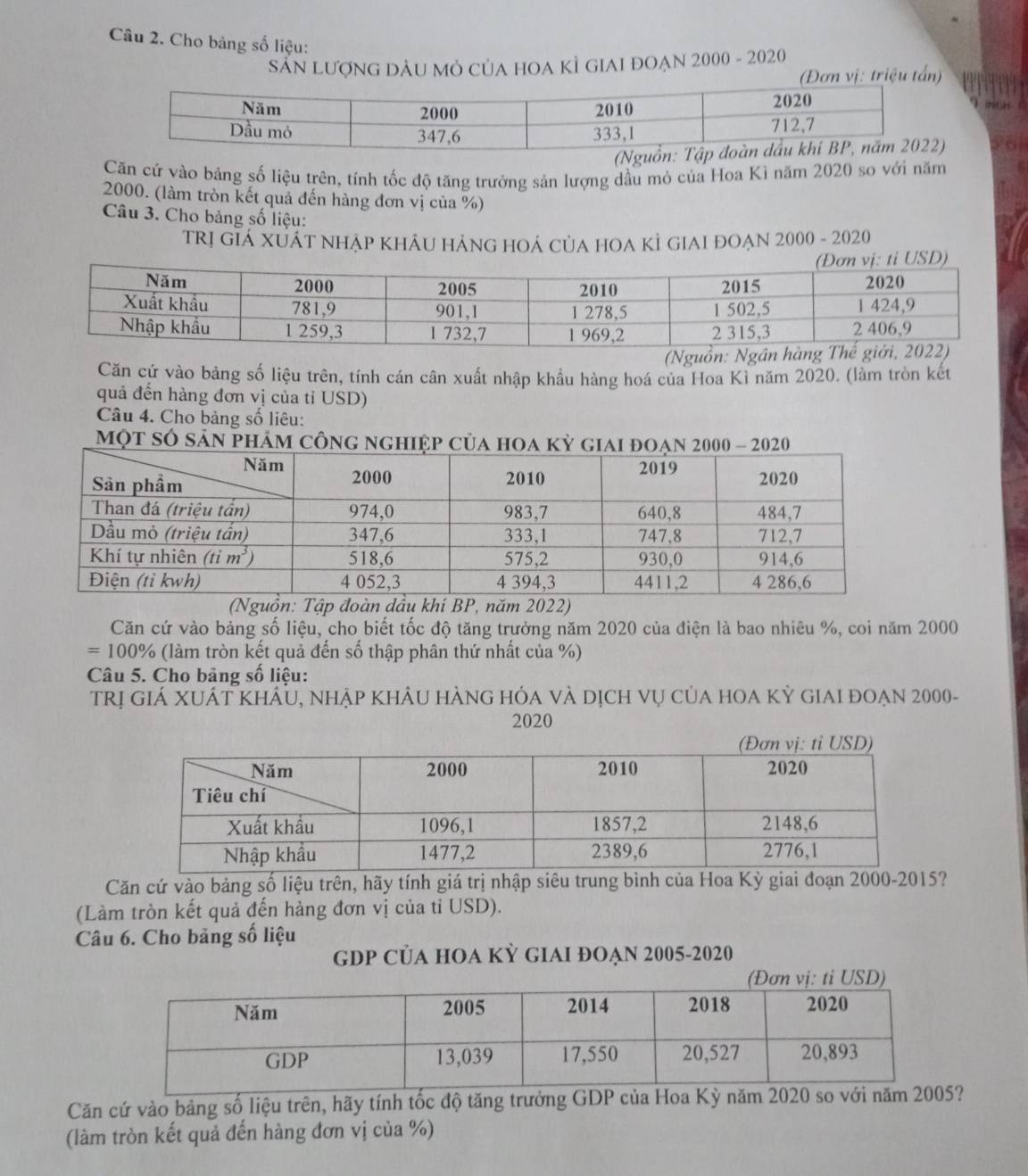 Cho bảng số liệu:
SẵN LượnG DÂU Mỏ CủA hOA KÌ GIAI đOẠn 2000 - 2020
(Đơn vị: triệu tấn)
Căn cứ vào bảng số liệu trên, tính tốc độ tăng trưởng sản lượng dầu mỏ của Hoa Kì năm 2020 so với năm
2000. (làm tròn kết quả đến hàng đơn vị của %)
Câu 3. Cho bảng số liệu:
trị giá XuấT nhẠP KhÂU HẢNG HOÁ CủA HOA KÌ GIAI đOẠn 2000 - 2020
(Nguồn: Ngân 
Căn cứ vào bảng số liệu trên, tính cán cân xuất nhập khẩu hàng hoá của Hoa Kỉ năm 2020. (làm tròn kết
quả đến hàng đơn vị của tỉ USD)
Câu 4. Cho bảng số liêu:
m
(Nguồn: Tập đoàn dầu khi BP, năm 2022)
Căn cứ vào bảng số liệu, cho biết tốc độ tăng trưởng năm 2020 của điện là bao nhiêu %, coi năm 2000
=100% (làm tròn kết quả đến số thập phân thứ nhất của %)
Câu 5. Cho bảng số liệu:
trị giá XUÁt khẩu, nhập khảu hàng hóa và dịch vụ của hOa kỳ giai đoẠn 2000-
2020
Căn cứ vào bảng số liệu trên, hãy tính giá trị nhập siêu trung bình của Hoa Kỳ giai đoạn 2000-2015?
(Làm tròn kết quả đến hàng đơn vị của tỉ USD).
Câu 6. Cho bảng số liệu
GDP CỦA HOA KỲ GIAI ĐOẠN 2005-2020
Căn cứ vào bảng số liệu trên, hãy tính tốc độ tăng trưởng GDP của Hoa Kỳ năm 2020?
(làm tròn kết quả đến hàng đơn vị của %)