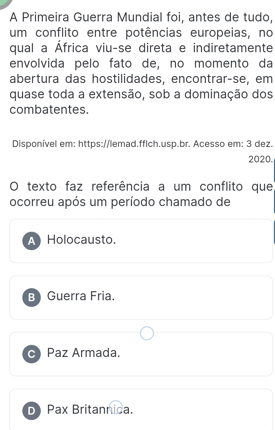 A Primeira Guerra Mundial foi, antes de tudo,
um conflito entre potências europeias, no
qual a África viu-se direta e indiretamente
envolvida pelo fato de, no momento da
abertura das hostilidades, encontrar-se, em
quase toda a extensão, sob a dominação dos
combatentes.
Disponível em: https://lemad.fflch.usp.br. Acesso em: 3 dez.
2020.
O texto faz referência a um conflito que
ocorreu após um período chamado de
A Holocausto.
B Guerra Fria.
C Paz Armada.
D Pax Britannica.