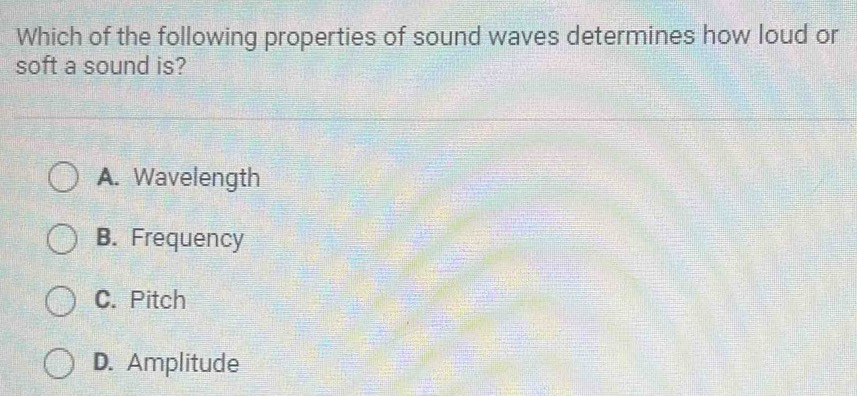 Which of the following properties of sound waves determines how loud or
soft a sound is?
A. Wavelength
B. Frequency
C. Pitch
D. Amplitude