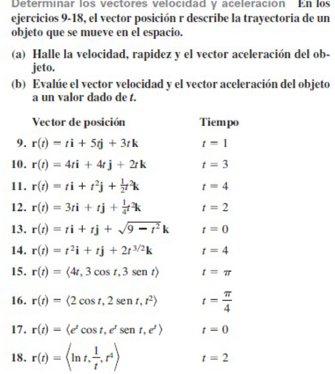 Determinar los vectores velocidad y aceleración En los 
ejercicios 9-18, el vector posición r describe la trayectoria de un 
objeto que se mueve en el espacio. 
(a) Halle la velocidad, rapidez y el vector aceleración del ob- 
jeto. 
(b) Evalúe el vector velocidad y el vector aceleración del objeto 
a un valor dado de t. 
Vector de posición Tiempo 
9. r(t)=ti+5tj+3tk t=1
10. r(t)=4ti+4tj+2tk t=3
11. r(t)=ti+t^2j+ 1/2 t^2k t=4
12. r(t)=3ti+tj+ 1/4 t^2k t=2
13. r(t)=ti+tj+sqrt(9-t^2)k t=0
14. r(t)=t^2i+tj+2t^(3/2)k t=4
15. r(t)= 4t,3cos t,3sen t t=π
16. r(t)=(2cos t,2sen t,t^2) t= π /4 
17. r(t)=(e^tcos t, e^tsen t,e^t) t=0
18. r(t)=
t=2