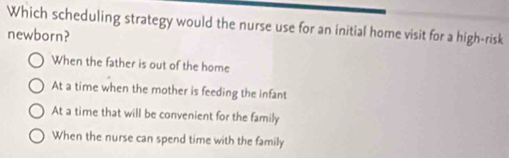 Which scheduling strategy would the nurse use for an initial home visit for a high-risk
newborn?
When the father is out of the home
At a time when the mother is feeding the infant
At a time that will be convenient for the family
When the nurse can spend time with the family