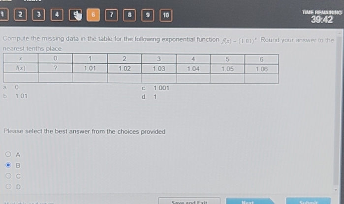 1 2 3 4 5 6 7 8 9 10 TIME REMAINING
39:42
Compute the missing data in the table for the following exponential function f(x)=(101)^x Round your answer to the
nearest tenths place
c 1 001
b 1 01 d. 1
Please select the best answer from the choices provided
A
B
C
D
Save and Exit avt Cubmit