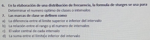 En la elaboración de una distribución de frecuencia, la formula de sturges se usa para
Determinar el numero optimo de clases o intervalos
7. Las marcas de clase se definen como
a) La diferencia entre el limite superior e inferior del intervalo
b) La relación entre el rango y el numero de intervalos
c) El valor central de cada intervalo
d) La suma entre el límite e inferior del intervalo