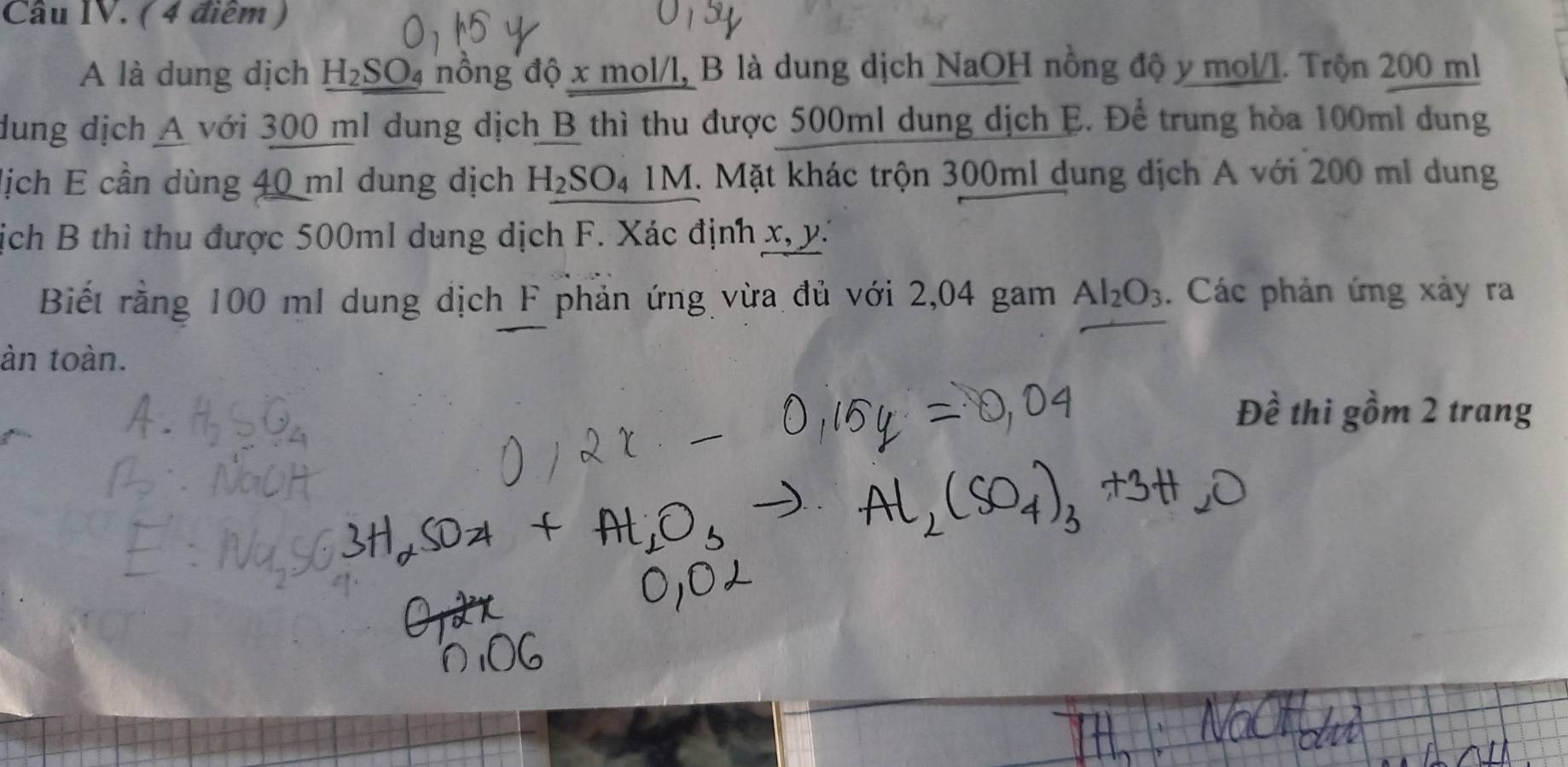 Cầu IV. ( 4 điểm ) 
A là dung dịch H₂SO₄ nồng độ x mol/l, B là dung dịch NaOH nồng độ y mol/l. Trộn 200 ml
dung dịch A với 300 ml dung dịch B thì thu được 500ml dung dịch E. Để trung hòa 100ml dung 
lịch E cần dùng 40 ml dung dịch H_2SO_41M. Mặt khác trộn 300ml dung dịch A với 200 ml dung 
ịch B thì thu được 500ml dụng dịch F. Xác định x, y. 
Biết rằng 100 mI dung dịch F phản ứng vừa đủ với 2,04 gam Al_2O_3. Các phản ứng xảy ra 
àn toàn. 
Đề thi gồm 2 trang