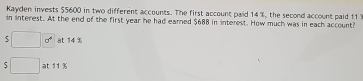 Kayden invests $5600 in two different accounts. The first account paid 14 %, the second account paid 111
in interest. At the end of the first year he had eared $688 in interest. How much was in each account? 
5 □ 00^4 at 14 %
S □ at 11 %