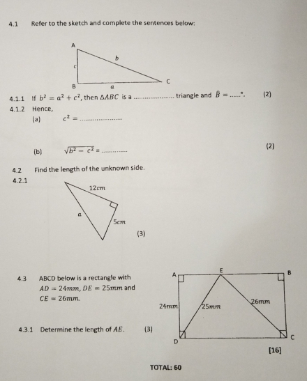 4.1 Refer to the sketch and complete the sentences below: 
4.1.1 If b^2=a^2+c^2 , then △ ABC is a_ triangle and hat B= _" (2) 
4.1.2 Hence, 
(a) c^2= _ 
(b) sqrt(b^2-c^2)= _ 
(2) 
4.2 Find the length of the unknown side. 
4.2.1 
(3) 
4.3 ABCD below is a rectangle with
AD=24mm, DE=25mm and
CE=26mm. 
4.3.1 Determine the length of AE. (3 
TOTAL: 60