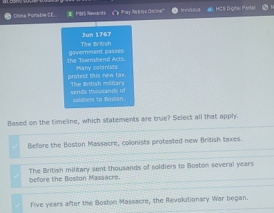 China Portable CE. z PBIS Rewards Play Roblox Online''' Invidious HCS Digital Portal
Jun 1767
The British
government passes
the Townshend Acts.
Many colonists
protest this new tax.
The British military
sends thousands of
soldiers to Boston
Based on the timeline, which statements are true? Select all that apply.
Before the Boston Massacre, colonists protested new British taxes.
The British military sent thousands of soldiers to Boston several years
before the Boston Massacre.
Five years after the Boston Massacre, the Revolutionary War began.