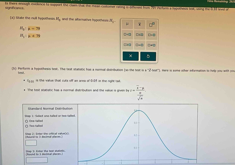 Time Remaining =7t+8
Is there enough evidence to support the claim that the mean customer rating is different from 79? Perform a hypothesis test, using the 0.10 level of
significance.
(a) State the null hypothesis H_0 and the alternative hypothesis H_1. μ overline x □^(□)
H_0:mu =79
H_1:mu != 79
□ □ ≤ □ □ >□
□ ≥ □ □ =□ □ != □
× 5
(b) Perform a hypothesis test. The test statistic has a normal distribution (so the test is a°Z-test'prime ) . Here is some other information to help you with you
test.
z_0.05 is the value that cuts off an area of 0.05 in the right tail.
The test statistic has a normal distribution and the value is given by z=frac overline x-mu  sigma /sqrt(n) . 
Standard Normal Distributio
Step 1 : Select one-tailed or two-tai
One-tailed
Two-tailed
Step 2 : Enter the critical value(s).
(Round to 3 decimal places.)
Step 3 : Enter the test statistic.
(Round to 3 decimal places.)
-j -2 -1 :