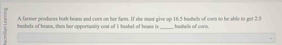 A farmer produces both beans and corn on her farm. If she must give up 16.5 bushels of corn to be able to get 2.5
2 bushels of beans, then her opportunity cost of 1 bushel of beans is _ bushels of corn.