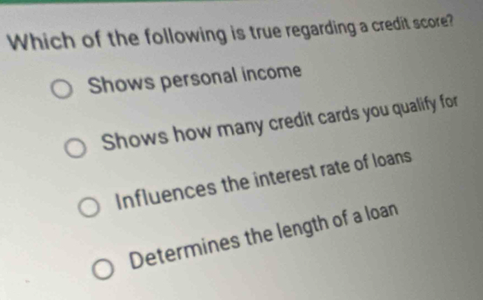 Which of the following is true regarding a credit score?
Shows personal income
Shows how many credit cards you qualify for
Influences the interest rate of loans
Determines the length of a loan