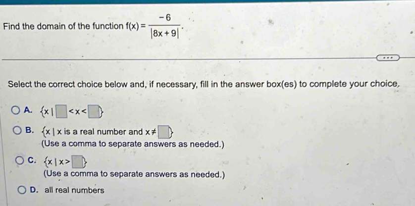 Find the domain of the function f(x)= (-6)/|8x+9| . 
Select the correct choice below and, if necessary, fill in the answer box(es) to complete your choice.
A.  x|□
B.  x|x is a real number and x!= □ 
(Use a comma to separate answers as needed.)
C.  x|x>□ 
(Use a comma to separate answers as needed.)
D. all real numbers