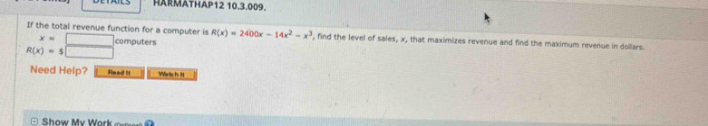 HARMÄTHAP12 10.3.009. 
If the total revenue function for a computer is R(x)=2400x-14x^2-x^3 , find the level of sales, x, that maximizes revenue and find the maximum revenue in dollars.
x= □ computers
R(x)=$□
Need Help? Read it Watch It 
Show My Work