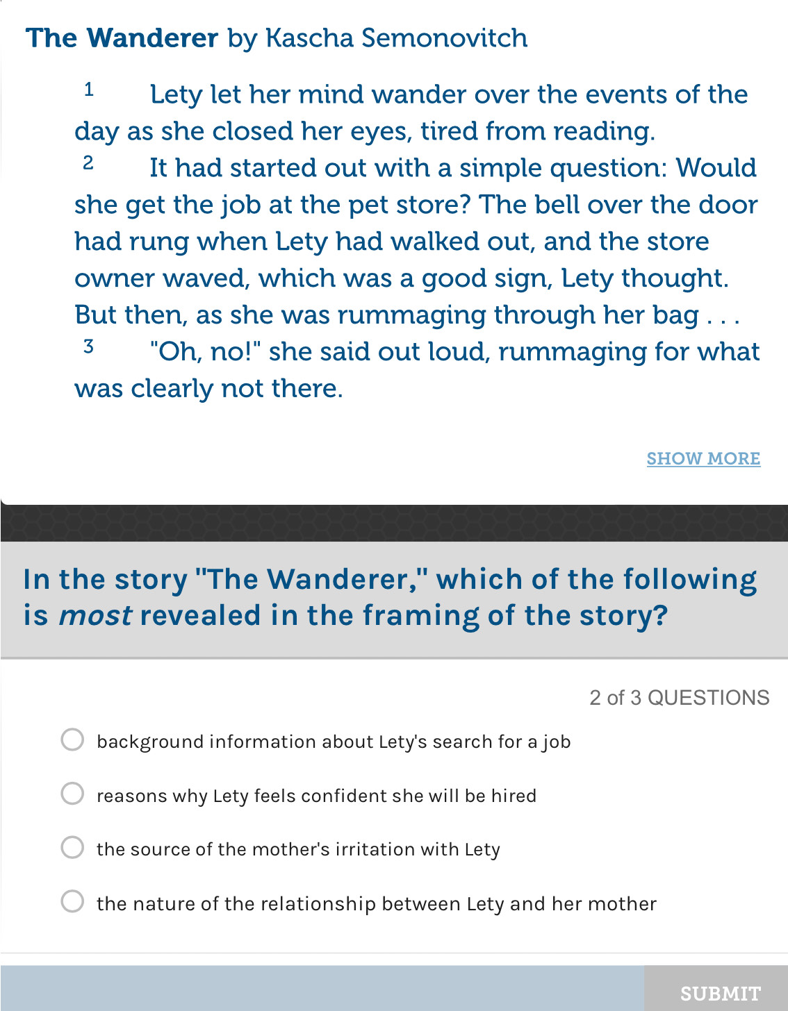 The Wanderer by Kascha Semonovitch
1 Lety let her mind wander over the events of the
day as she closed her eyes, tired from reading.
2 It had started out with a simple question: Would
she get the job at the pet store? The bell over the door
had rung when Lety had walked out, and the store
owner waved, which was a good sign, Lety thought.
But then, as she was rummaging through her bag . . .
3 "Oh, no!" she said out loud, rummaging for what
was clearly not there.
SHOW MORE
In the story "The Wanderer," which of the following
is most revealed in the framing of the story?
2 of 3 QUESTIONS
background information about Lety's search for a job
reasons why Lety feels confident she will be hired
the source of the mother's irritation with Lety
the nature of the relationship between Lety and her mother
SUBMIT