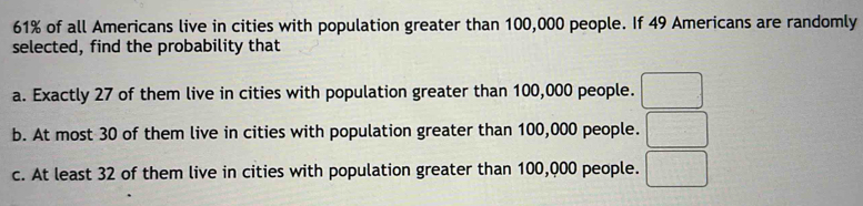 61% of all Americans live in cities with population greater than 100,000 people. If 49 Americans are randomly 
selected, find the probability that 
a. Exactly 27 of them live in cities with population greater than 100,000 people. □ 
b. At most 30 of them live in cities with population greater than 100,000 people. □ 
c. At least 32 of them live in cities with population greater than 100,000 people. □