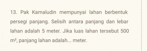 Pak Kamaludin mempunyai lahan berbentuk 
persegi panjang. Selisih antara panjang dan lebar 
lahan adalah 5 meter. Jika luas lahan tersebut 500
m^2 , panjang lahan adalah... meter.