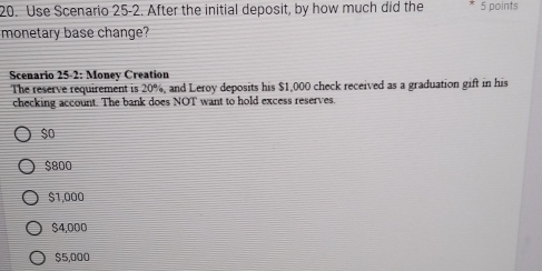 Use Scenario 25-2. After the initial deposit, by how much did the 5 points
monetary base change?
Scenario 25-2: Money Creation
The reserve requirement is 20% , and Leroy deposits his $1,000 check received as a graduation gift in his
checking account. The bank does NOT want to hold excess reserves.
$o
$800
$1,000
$4,000
$5,000