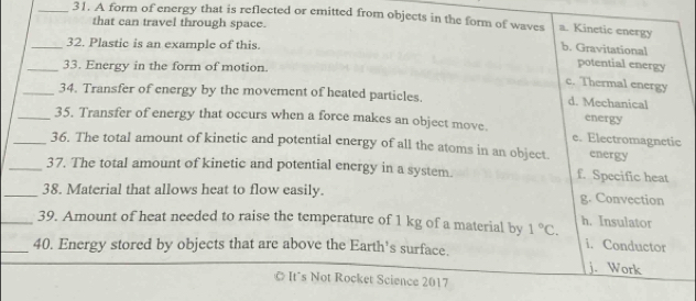 A form of energy that is reflected or emitted from objects in the form of waves a. Kinetic energy
that can travel through space.
_32. Plastic is an example of this.
b. Gravitational
_33. Energy in the form of motion.
potential energy
c. Thermal energy
_34. Transfer of energy by the movement of heated particles. d. Mechanical energy
_35. Transfer of energy that occurs when a force makes an object move. e. Electromagnetic
_36. The total amount of kinetic and potential energy of all the atoms in an object. energy
_37. The total amount of kinetic and potential energy in a system. f. Specific heat
_38. Material that allows heat to flow easily. g. Convection
_39. Amount of heat needed to raise the temperature of 1 kg of a material by 1°C. h. Insulator i. Conductor
_40. Energy stored by objects that are above the Earth's surface.
j. Work
It´s Not Rocket Science 2017