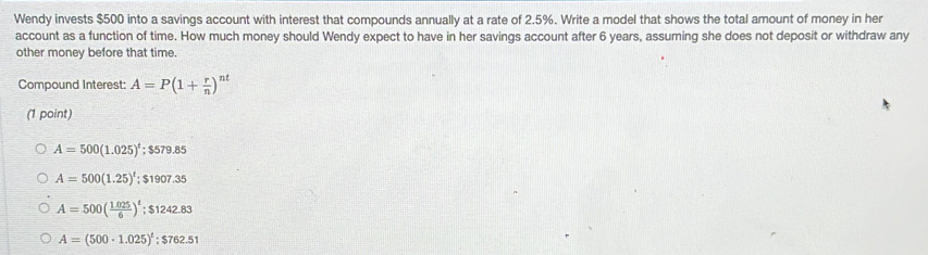 Wendy invests $500 into a savings account with interest that compounds annually at a rate of 2.5%. Write a model that shows the total amount of money in her
account as a function of time. How much money should Wendy expect to have in her savings account after 6 years, assuming she does not deposit or withdraw any
other money before that time.
Compound Interest: A=P(1+ r/n )^nt
(1 point)
A=500(1.025)^t; $579.85
A=500(1.25)^t; $1907.35
A=500( (1.025)/6 )^t; $1242.83
A=(500· 1.025)^t; $762.51