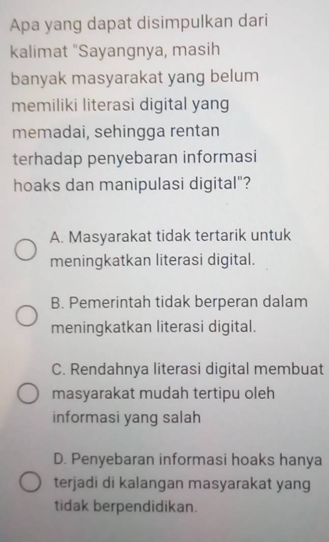 Apa yang dapat disimpulkan dari
kalimat "Sayangnya, masih
banyak masyarakat yang belum
memiliki literasi digital yang
memadai, sehingga rentan
terhadap penyebaran informasi
hoaks dan manipulasi digital"?
A. Masyarakat tidak tertarik untuk
meningkatkan literasi digital.
B. Pemerintah tidak berperan dalam
meningkatkan literasi digital.
C. Rendahnya literasi digital membuat
masyarakat mudah tertipu oleh
informasi yang salah
D. Penyebaran informasi hoaks hanya
terjadi di kalangan masyarakat yang
tidak berpendidikan.